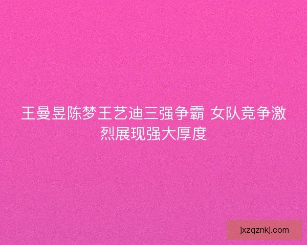 王曼昱陈梦王艺迪三强争霸 女队竞争激烈展现强大厚度