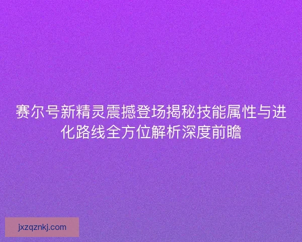 赛尔号新精灵震撼登场揭秘技能属性与进化路线全方位解析深度前瞻