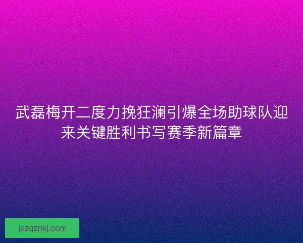 武磊梅开二度力挽狂澜引爆全场助球队迎来关键胜利书写赛季新篇章